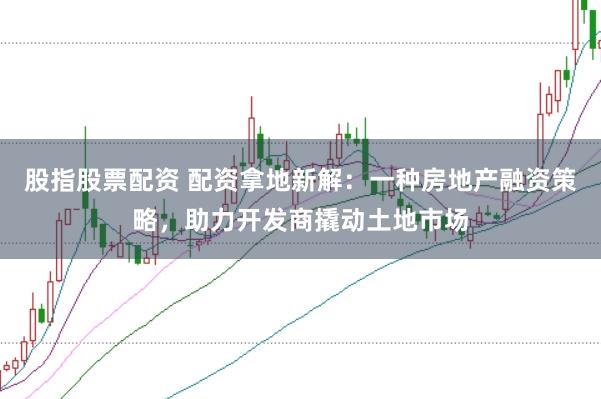股指股票配资 配资拿地新解：一种房地产融资策略，助力开发商撬动土地市场
