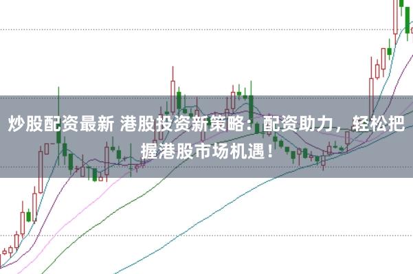 炒股配资最新 港股投资新策略：配资助力，轻松把握港股市场机遇！