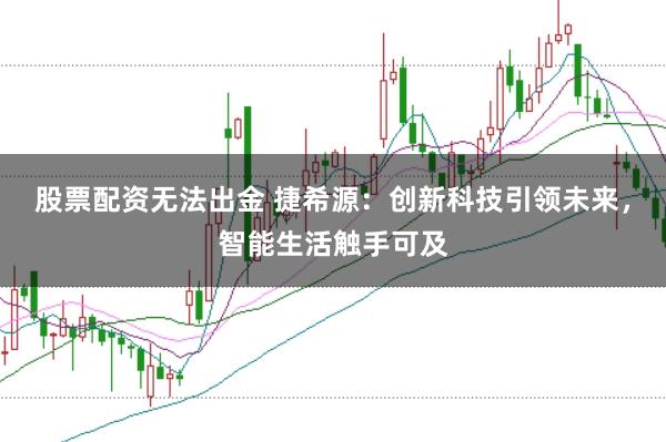 股票配资无法出金 捷希源：创新科技引领未来，智能生活触手可及