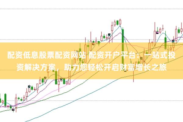 配资低息股票配资网站 配资开户平台：一站式投资解决方案，助力您轻松开启财富增长之旅