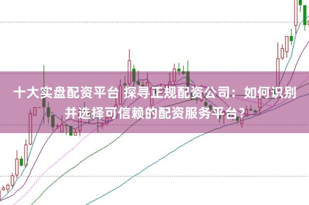 十大实盘配资平台 探寻正规配资公司：如何识别并选择可信赖的配资服务平台？