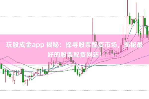玩股成金app 揭秘：探寻股票配资市场，揭秘最好的股票配资网站！