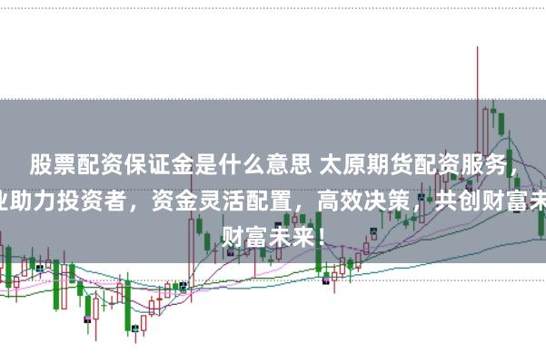 股票配资保证金是什么意思 太原期货配资服务,专业助力投资者,资金灵活配置,高效决策,共创财富未来!