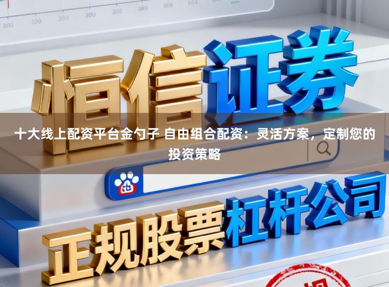 十大线上配资平台金勺子 自由组合配资:灵活方案,定制您的投资策略