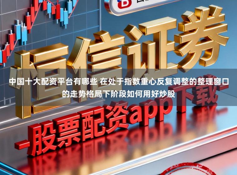 中国十大配资平台有哪些 在处于指数重心反复调整的整理窗口的走势格局下阶段如何用好炒股