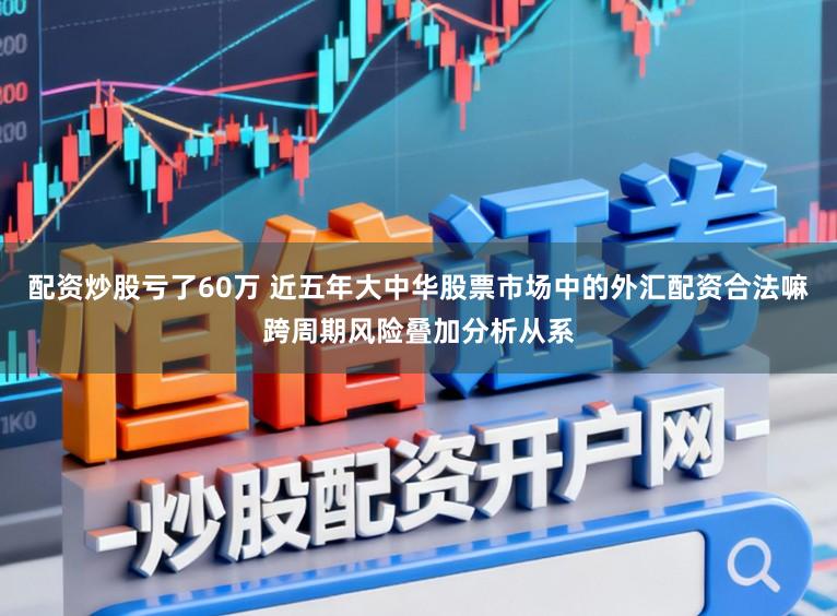配资炒股亏了60万 近五年大中华股票市场中的外汇配资合法嘛跨周期风险叠加分析从系