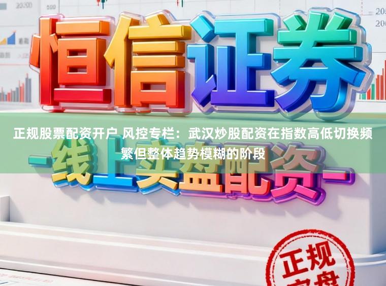 正规股票配资开户 风控专栏：武汉炒股配资在指数高低切换频繁但整体趋势模糊的阶段