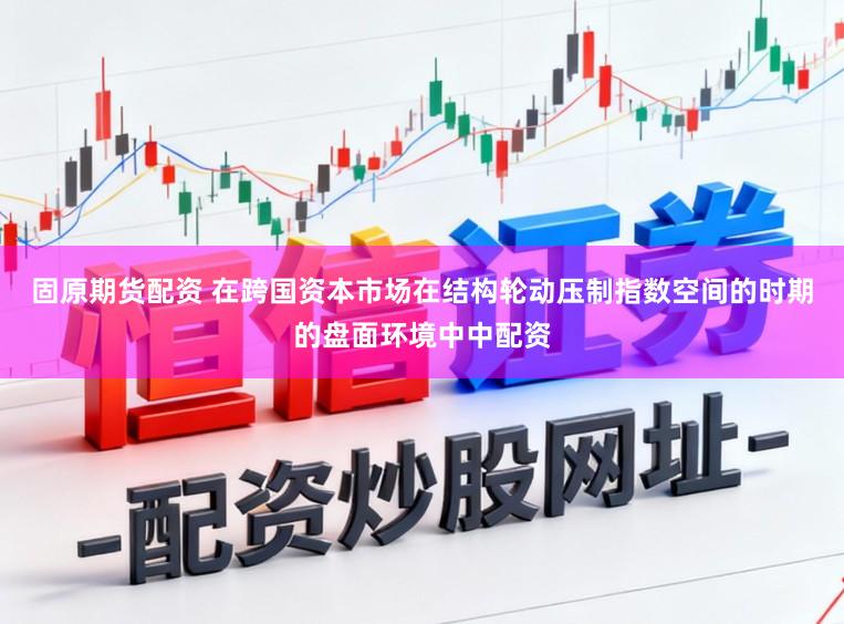 固原期货配资 在跨国资本市场在结构轮动压制指数空间的时期的盘面环境中中配资