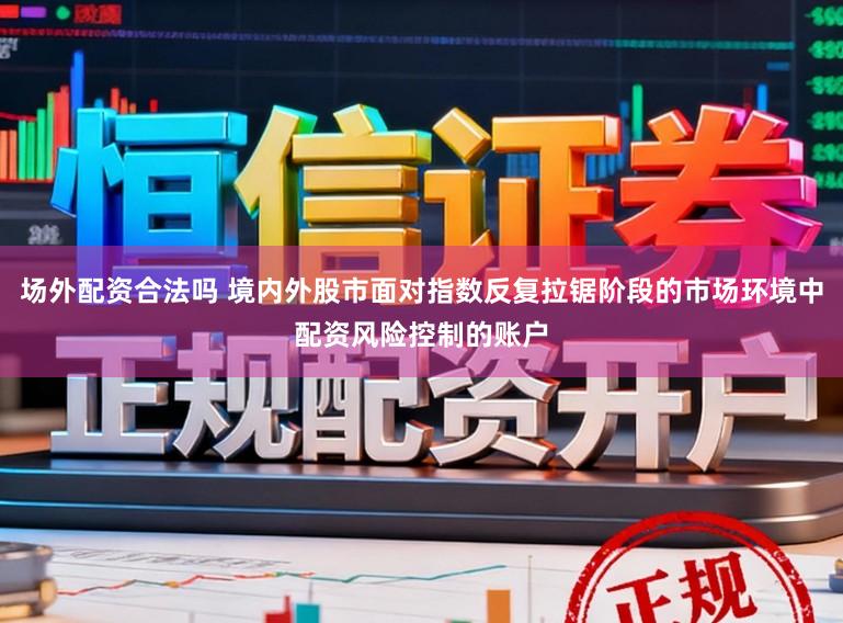 场外配资合法吗 境内外股市面对指数反复拉锯阶段的市场环境中配资风险控制的账户