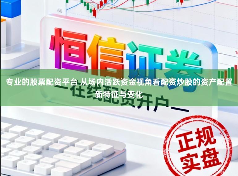 专业的股票配资平台 从场内活跃资金视角看配资炒股的资产配置新特征与变化