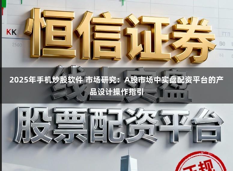 2025年手机炒股软件 市场研究：A股市场中实盘配资平台的产品设计操作指引