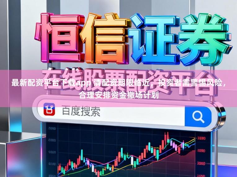 最新配资平台下载app 清配资期限临近，投资者需警惕风险，合理安排资金撤场计划