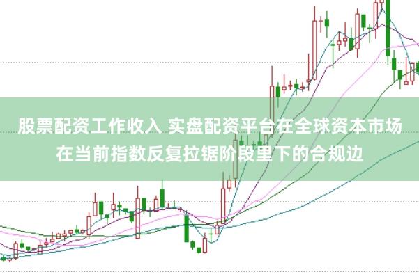股票配资工作收入 实盘配资平台在全球资本市场在当前指数反复拉锯阶段里下的合规边